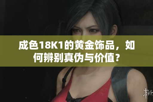 成色18K1的黄金饰品，如何辨别真伪与价值？