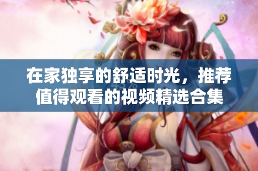在家独享的舒适时光，推荐值得观看的视频精选合集