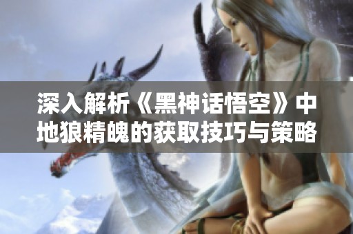 深入解析《黑神话悟空》中地狼精魄的获取技巧与策略