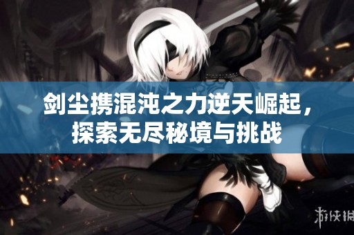 剑尘携混沌之力逆天崛起，探索无尽秘境与挑战