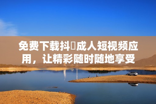 免费下载抖抈成人短视频应用，让精彩随时随地享受