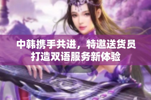 中韩携手共进，特邀送货员打造双语服务新体验