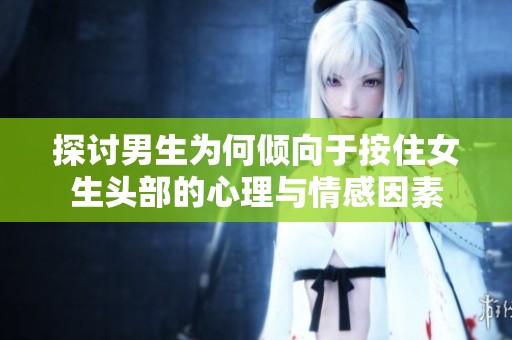 探讨男生为何倾向于按住女生头部的心理与情感因素