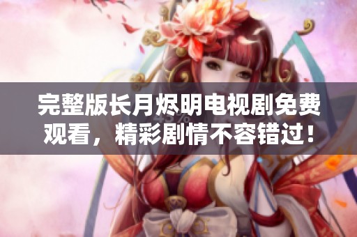 完整版长月烬明电视剧免费观看，精彩剧情不容错过！