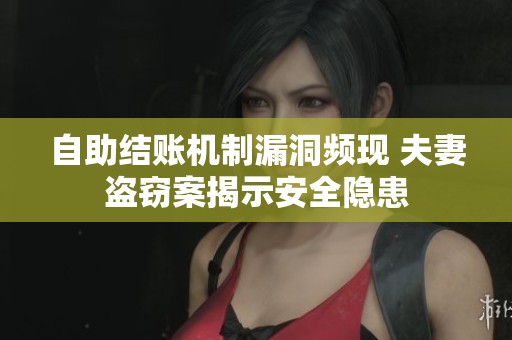 自助结账机制漏洞频现 夫妻盗窃案揭示安全隐患