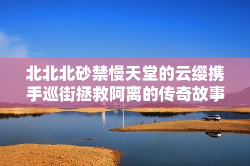 北北北砂禁慢天堂的云缨携手巡街拯救阿离的传奇故事