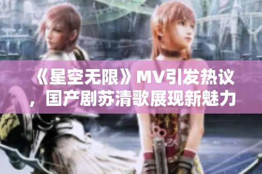 《星空无限》MV引发热议，国产剧苏清歌展现新魅力