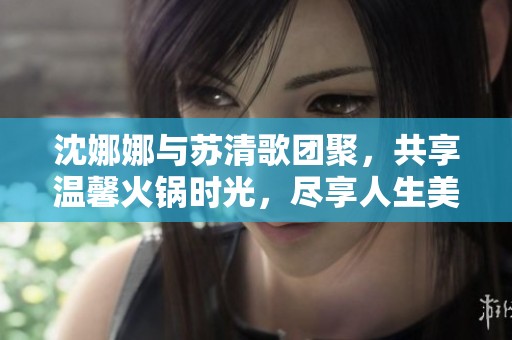 沈娜娜与苏清歌团聚，共享温馨火锅时光，尽享人生美味