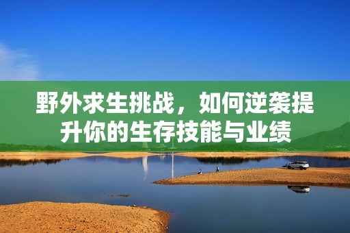 野外求生挑战，如何逆袭提升你的生存技能与业绩