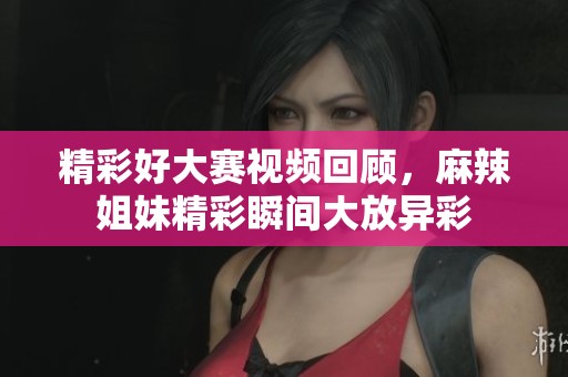 精彩好大赛视频回顾，麻辣姐妹精彩瞬间大放异彩
