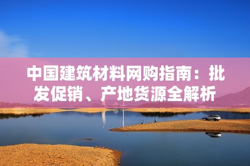 中国建筑材料网购指南：批发促销、产地货源全解析