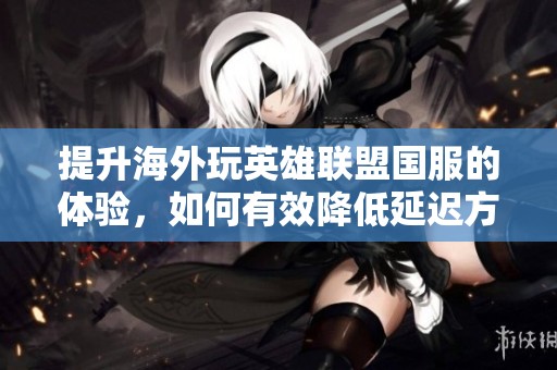 提升海外玩英雄联盟国服的体验，如何有效降低延迟方法揭秘