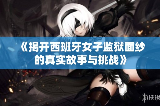 《揭开西班牙女子监狱面纱的真实故事与挑战》