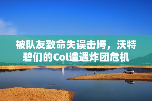 被队友致命失误击垮，沃特碧们的Col遭遇炸团危机