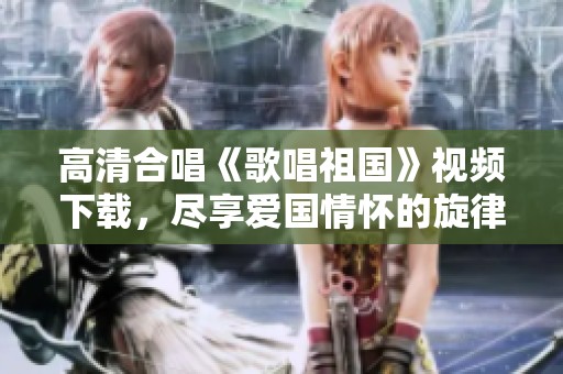 高清合唱《歌唱祖国》视频下载，尽享爱国情怀的旋律