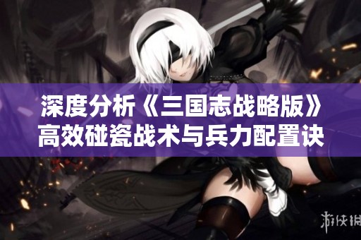深度分析《三国志战略版》高效碰瓷战术与兵力配置诀窍