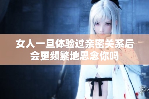 女人一旦体验过亲密关系后会更频繁地思念你吗
