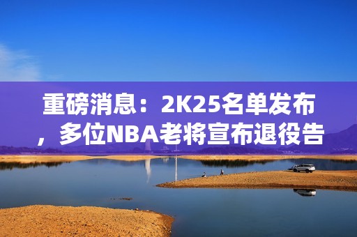 重磅消息：2K25名单发布，多位NBA老将宣布退役告别职业生涯