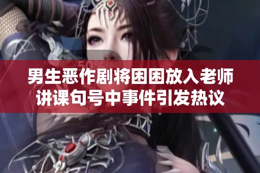 男生恶作剧将困困放入老师讲课句号中事件引发热议