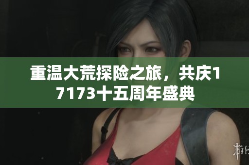 重温大荒探险之旅，共庆17173十五周年盛典