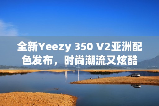 全新Yeezy 350 V2亚洲配色发布，时尚潮流又炫酷
