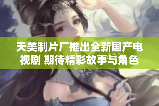 天美制片厂推出全新国产电视剧 期待精彩故事与角色呈现
