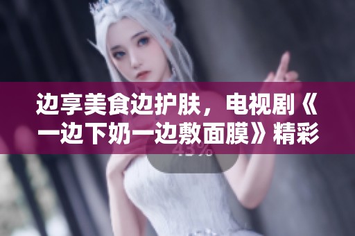 边享美食边护肤，电视剧《一边下奶一边敷面膜》精彩上线