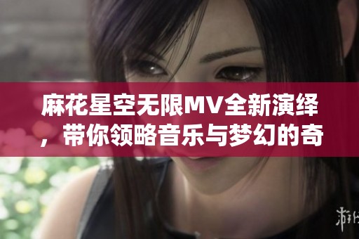 麻花星空无限MV全新演绎，带你领略音乐与梦幻的奇妙结合