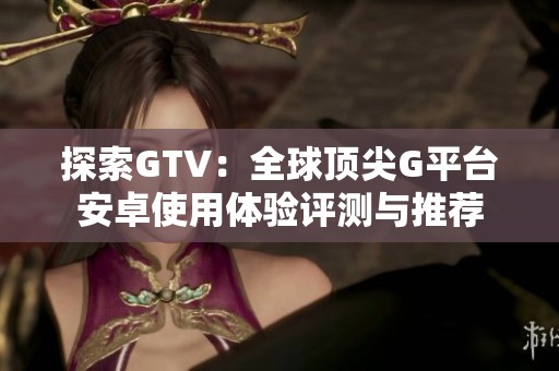 探索GTV：全球顶尖G平台安卓使用体验评测与推荐