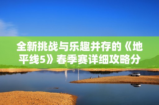 全新挑战与乐趣并存的《地平线5》春季赛详细攻略分享