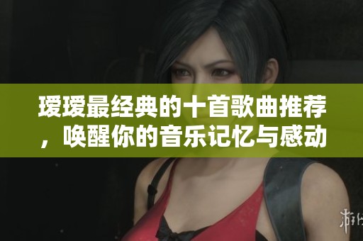 瑷瑷最经典的十首歌曲推荐，唤醒你的音乐记忆与感动