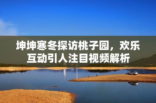 坤坤寒冬探访桃子园，欢乐互动引人注目视频解析