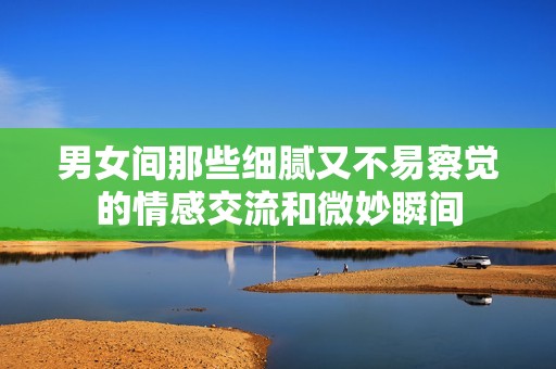 男女间那些细腻又不易察觉的情感交流和微妙瞬间