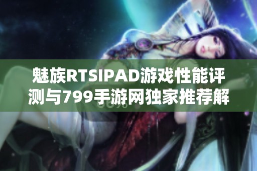 魅族RTSIPAD游戏性能评测与799手游网独家推荐解析