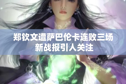 郑钦文遭萨巴伦卡连败三场 新战报引人关注