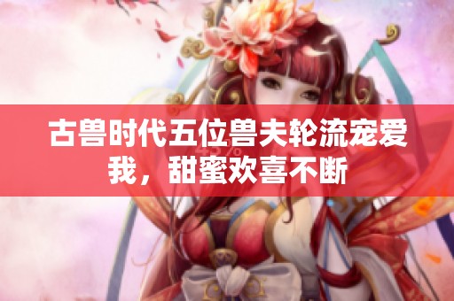 古兽时代五位兽夫轮流宠爱我，甜蜜欢喜不断
