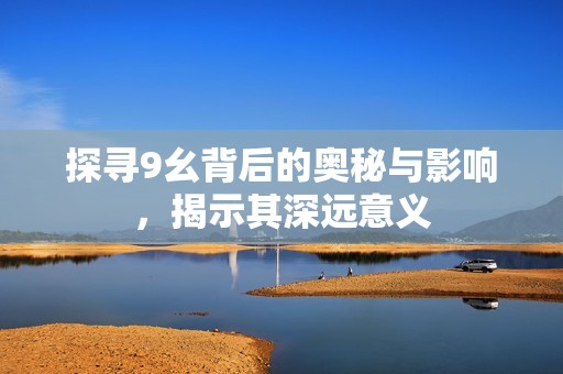 探寻9幺背后的奥秘与影响，揭示其深远意义