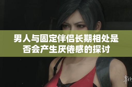 男人与固定伴侣长期相处是否会产生厌倦感的探讨