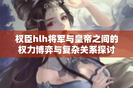 权臣hlh将军与皇帝之间的权力博弈与复杂关系探讨