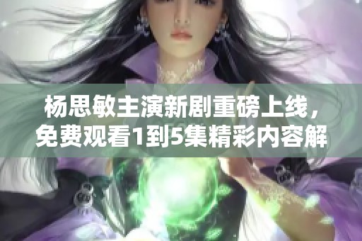 杨思敏主演新剧重磅上线，免费观看1到5集精彩内容解析