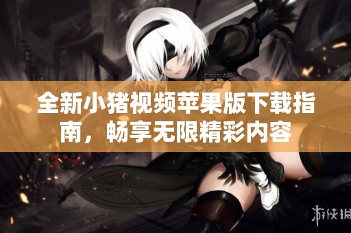 全新小猪视频苹果版下载指南，畅享无限精彩内容