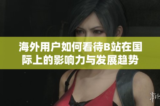 海外用户如何看待B站在国际上的影响力与发展趋势