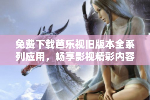 免费下载芭乐视旧版本全系列应用，畅享影视精彩内容