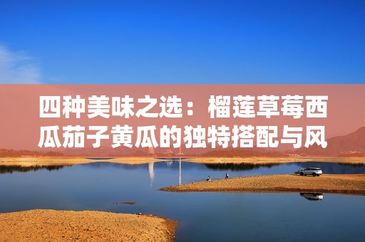 四种美味之选：榴莲草莓西瓜茄子黄瓜的独特搭配与风味探索