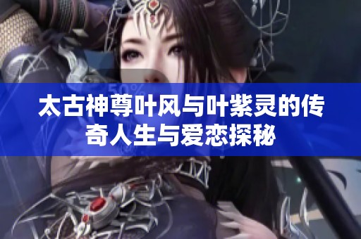太古神尊叶风与叶紫灵的传奇人生与爱恋探秘