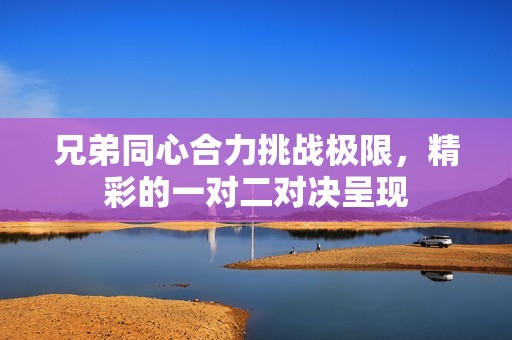 兄弟同心合力挑战极限，精彩的一对二对决呈现