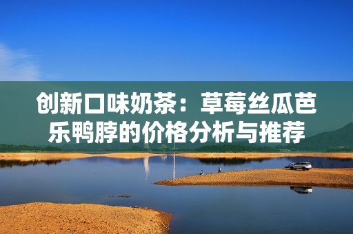 创新口味奶茶：草莓丝瓜芭乐鸭脖的价格分析与推荐