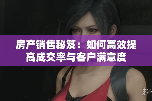 房产销售秘笈：如何高效提高成交率与客户满意度
