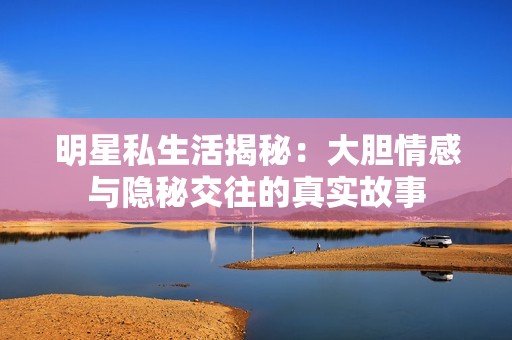 明星私生活揭秘：大胆情感与隐秘交往的真实故事