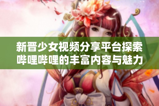 新晋少女视频分享平台探索哔哩哔哩的丰富内容与魅力